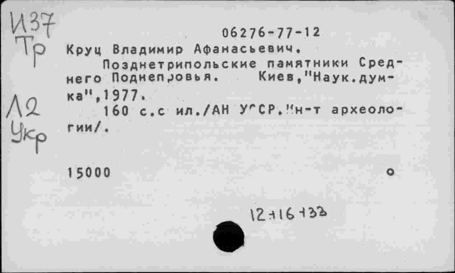 ﻿из?
ТР
ÄS2
Уйр
06276-77-12 Круц Владимир Афанасьевич.
Позднетрипольские памятники Среднего Поднепровья.	Кие в,"Наук.дум-
ка”, 1 977.
160 с.с ил./АН УгСР."н-т археологии/ .
1 50 0 0
о
